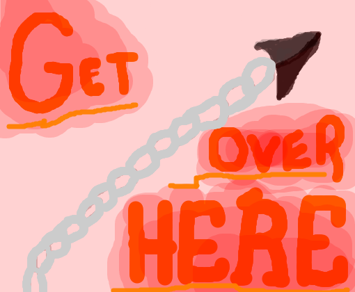 GET OVER HERE!!!!!!!!!!!!!